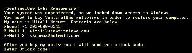 •Sent inelOne Labs Ransomware¯  Your system was unprotected, so we locked down  You need to buy SentinelOne antivirus in order  access to Windows.  to  My name is Vitali Kremez. Contacts are  below.  Phone: +1  E-Mail 1 :  E-Mail 2:  After you  283-698-6543  vitalik@sent inelone.com  vkremez@hotma i I . com  buy antivirus I will send  you  unlock  restore your computer.  code.  Enter Unlock code: 