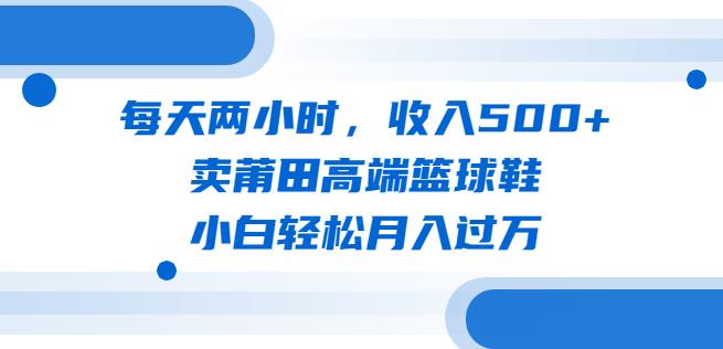 每天两小时，收入500+，卖莆田高端篮球鞋，小白轻松月入过万（教程+素材）【揭秘】一点库资源-致力于各大收费VIP教程和网赚项目分享一点库资源