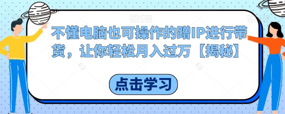 不懂电脑也可操作的蹭IP进行带货，让你轻松月入过万【揭秘】第一学习库-致力于各大收费VIP教程和网赚项目分享第一学习库