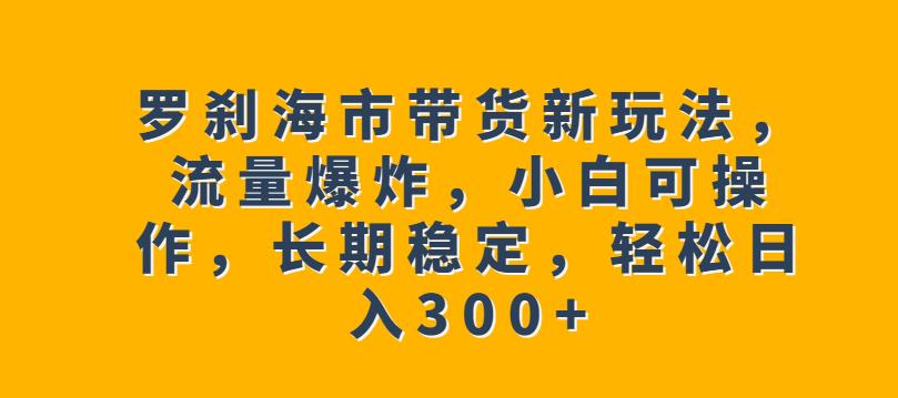 罗刹海市带货新玩法，流量爆炸，小白可操作，长期稳定，轻松日入300+【揭秘】一点库资源-致力于各大收费VIP教程和网赚项目分享一点库资源