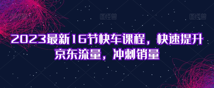 2023最新16节快车课程，快速提升京东流量，冲刺销量第一学习库-致力于各大收费VIP教程和网赚项目分享第一学习库