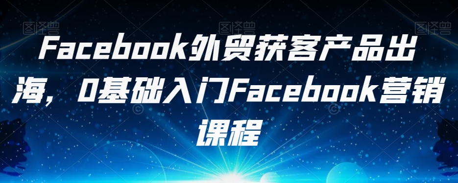 Facebook外贸获客产品出海，0基础入门Facebook营销课程第一学习库-致力于各大收费VIP教程和网赚项目分享第一学习库