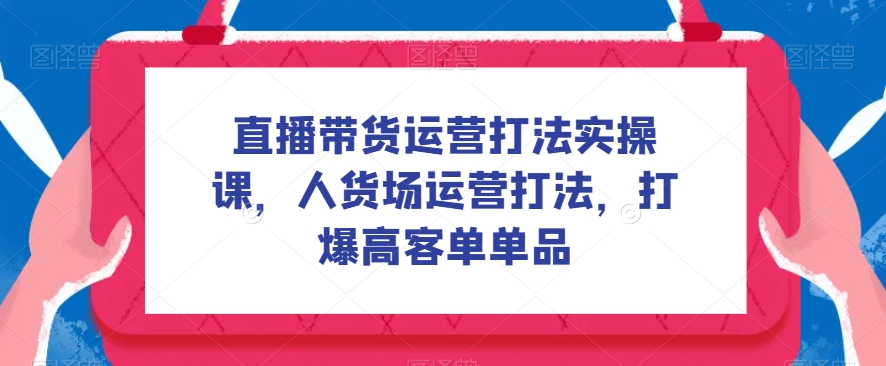 直播带货运营打法实操课，人货场运营打法，打爆高客单单品第一学习库-致力于各大收费VIP教程和网赚项目分享第一学习库