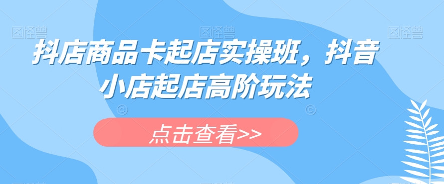 抖店商品卡起店实操班，抖音小店起店高阶玩法第一学习库-致力于各大收费VIP教程和网赚项目分享第一学习库