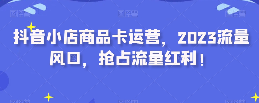 抖音小店商品卡运营，2023流量风口，抢占流量红利！第一学习库-致力于各大收费VIP教程和网赚项目分享第一学习库