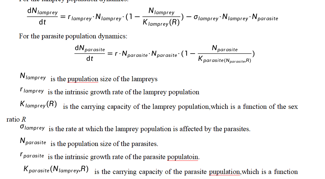 of the lamprey population size and the sex ratio R.
# 8.2.2 Model Establishment
The creation of our model involved several steps:
We defined the intrinsic growth rates for lampreys and their parasites, denoted by 'r_lamprey' and 'r_parasite', respectively.
A carrying capacity 'K_lamprey(R)' was established, which adjusts based on the sex ratio 'R', indicating the population's maximum sustainable size under varying sex ratios.
We formulated the interaction terms, particularly 'sigma_lamprey', which represents the rate at which parasites affect lampreys, and 'K_parasite(N_lamprey, R)', the modified carrying capacity for parasites influenced by lamprey numbers and sex ratio.
Differential equations were developed to model the dynamics of both populations, allowing for the simulation of long-term ecological interactions.
# 8.2.3 Results and analysis
